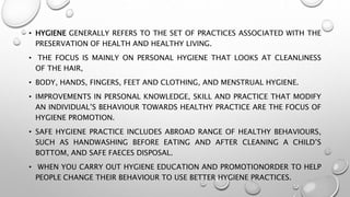 • HYGIENE GENERALLY REFERS TO THE SET OF PRACTICES ASSOCIATED WITH THE
PRESERVATION OF HEALTH AND HEALTHY LIVING.
• THE FOCUS IS MAINLY ON PERSONAL HYGIENE THAT LOOKS AT CLEANLINESS
OF THE HAIR,
• BODY, HANDS, FINGERS, FEET AND CLOTHING, AND MENSTRUAL HYGIENE.
• IMPROVEMENTS IN PERSONAL KNOWLEDGE, SKILL AND PRACTICE THAT MODIFY
AN INDIVIDUAL’S BEHAVIOUR TOWARDS HEALTHY PRACTICE ARE THE FOCUS OF
HYGIENE PROMOTION.
• SAFE HYGIENE PRACTICE INCLUDES ABROAD RANGE OF HEALTHY BEHAVIOURS,
SUCH AS HANDWASHING BEFORE EATING AND AFTER CLEANING A CHILD’S
BOTTOM, AND SAFE FAECES DISPOSAL.
• WHEN YOU CARRY OUT HYGIENE EDUCATION AND PROMOTIONORDER TO HELP
PEOPLE CHANGE THEIR BEHAVIOUR TO USE BETTER HYGIENE PRACTICES.
 