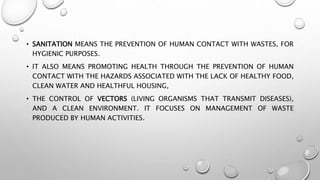 • SANITATION MEANS THE PREVENTION OF HUMAN CONTACT WITH WASTES, FOR
HYGIENIC PURPOSES.
• IT ALSO MEANS PROMOTING HEALTH THROUGH THE PREVENTION OF HUMAN
CONTACT WITH THE HAZARDS ASSOCIATED WITH THE LACK OF HEALTHY FOOD,
CLEAN WATER AND HEALTHFUL HOUSING,
• THE CONTROL OF VECTORS (LIVING ORGANISMS THAT TRANSMIT DISEASES),
AND A CLEAN ENVIRONMENT. IT FOCUSES ON MANAGEMENT OF WASTE
PRODUCED BY HUMAN ACTIVITIES.
 
