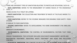 THERE ARE DIFFERENT TYPES OF SANITATION RELATING TO PARTICULAR SITUATIONS, SUCH AS:
• BASIC SANITATION: REFERS TO THE MANAGEMENT OF HUMAN FAECES AT THE HOUSEHOLD
LEVEL. IT
MEANS ACCESS TO A TOILET OR LATRINE.
• ONSITE SANITATION: THE COLLECTION AND TREATMENT OF WASTE AT THE PLACE WHERE IT IS
DEPOSITED.
• FOOD SANITATION: REFERS TO THE HYGIENIC MEASURES FOR ENSURING FOOD SAFETY. FOOD
HYGIENE
IS SIMILAR TO FOOD SANITATION.
• HOUSING SANITATION: REFERS TO SAFEGUARDING THE HOME ENVIRONMENT (THE DWELLING
AND ITS
IMMEDIATE ENVIRONMENT).
• ENVIRONMENTAL SANITATION: THE CONTROL OF ENVIRONMENTAL FACTORS THAT FORM
LINKS IN
DISEASE TRANSMISSION. THIS CATEGORY INCLUDES SOLID WASTE MANAGEMENT, WATER AND
WASTEWATER TREATMENT, INDUSTRIAL WASTE TREATMENT AND NOISE AND POLLUTION
CONTROL.
 