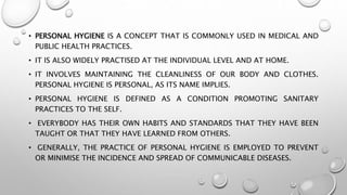 • PERSONAL HYGIENE IS A CONCEPT THAT IS COMMONLY USED IN MEDICAL AND
PUBLIC HEALTH PRACTICES.
• IT IS ALSO WIDELY PRACTISED AT THE INDIVIDUAL LEVEL AND AT HOME.
• IT INVOLVES MAINTAINING THE CLEANLINESS OF OUR BODY AND CLOTHES.
PERSONAL HYGIENE IS PERSONAL, AS ITS NAME IMPLIES.
• PERSONAL HYGIENE IS DEFINED AS A CONDITION PROMOTING SANITARY
PRACTICES TO THE SELF.
• EVERYBODY HAS THEIR OWN HABITS AND STANDARDS THAT THEY HAVE BEEN
TAUGHT OR THAT THEY HAVE LEARNED FROM OTHERS.
• GENERALLY, THE PRACTICE OF PERSONAL HYGIENE IS EMPLOYED TO PREVENT
OR MINIMISE THE INCIDENCE AND SPREAD OF COMMUNICABLE DISEASES.
 