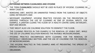 • DIFFERENCE BETWEEN CLEANLINESS AND HYGIENE
• THE TERM CLEANLINESS SHOULD NOT BE USED IN PLACE OF HYGIENE. CLEANING IN
MANY CASES IS
• REMOVING DIRT, WASTES OR UNWANTED THINGS FROM THE SURFACE OF OBJECTS
USING DETERGENTS AND
• NECESSARY EQUIPMENT. HYGIENE PRACTICE FOCUSES ON THE PREVENTION OF
DISEASES THROUGH THE USE OF CLEANING AS ONE OF SEVERAL INPUTS. FOR
EXAMPLE, A JANITOR CLEANS THE FLOOR OF A HEALTH CENTRE USING DETERGENT,
MOP AND BROOM.
• THEY MIGHT ALSO USE CHLORINE SOLUTION TO DISINFECT THE FLOOR.
• THE CLEANING PROCESS IN THIS EXAMPLE IS THE REMOVAL OF VISIBLE DIRT, WHILE
THE USE OF CHLORINE SOLUTION REMOVES THE INVISIBLE MICROORGANISMS.
• HYGIENIC PRACTICE ENCOMPASSES BOTH CLEANING FOR THE REMOVAL OF
PHYSICALLY OBSERVABLE MATTERS AND THE USE OF CHLORINE FOR THE REMOVAL
OF MICROORGANISMS.
• THE HYGIENE PRACTICE IN THIS EXAMPLE AIMS AT PREVENTING THE SPREAD OF
DISEASE CAUSING
• ORGANISMS.
 