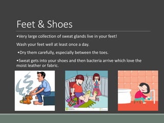 Feet & Shoes
•Very large collection of sweat glands live in your feet!
Wash your feet well at least once a day.
•Dry them carefully, especially between the toes.
•Sweat gets into your shoes and then bacteria arrive which love the
moist leather or fabric.
 
