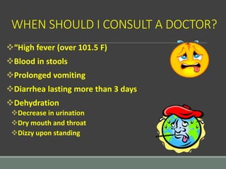 WHEN SHOULD I CONSULT A DOCTOR?
“High fever (over 101.5 F)
Blood in stools
Prolonged vomiting
Diarrhea lasting more than 3 days
Dehydration
Decrease in urination
Dry mouth and throat
Dizzy upon standing
 