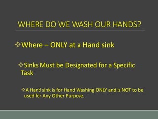 WHERE DO WE WASH OUR HANDS?
Where – ONLY at a Hand sink
Sinks Must be Designated for a Specific
Task
A Hand sink is for Hand Washing ONLY and is NOT to be
used for Any Other Purpose.
 