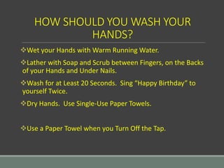 HOW SHOULD YOU WASH YOUR
HANDS?
Wet your Hands with Warm Running Water.
Lather with Soap and Scrub between Fingers, on the Backs
of your Hands and Under Nails.
Wash for at Least 20 Seconds. Sing “Happy Birthday” to
yourself Twice.
Dry Hands. Use Single-Use Paper Towels.
Use a Paper Towel when you Turn Off the Tap.
 