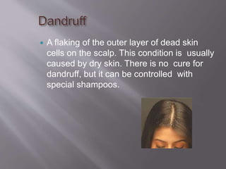  A flaking of the outer layer of dead skin
cells on the scalp. This condition is usually
caused by dry skin. There is no cure for
dandruff, but it can be controlled with
special shampoos.
 