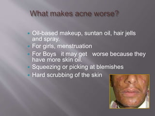  Oil-based makeup, suntan oil, hair jells
and spray.
 For girls, menstruation
 For Boys it may get worse because they
have more skin oil.
 Squeezing or picking at blemishes
 Hard scrubbing of the skin
 