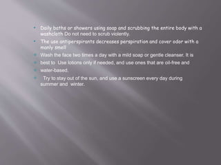

Daily baths or showers using soap and scrubbing the entire body with a
washcloth Do not need to scrub violently.
The use antiperspirants decreases perspiration and cover odor with a
manly smell
Wash the face two times a day with a mild soap or gentle cleanser. It is
best to Use lotions only if needed, and use ones that are oil-free and
water-based.



 Try to stay out of the sun, and use a sunscreen every day during
summer and winter.
 