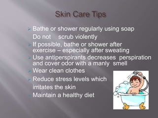  Bathe or shower regularly using soap
Do not scrub violently
 If possible, bathe or shower after
exercise – especially after sweating
 Use antiperspirants decreases perspiration
and cover odor with a manly smell
 Wear clean clothes
 Reduce stress levels which
irritates the skin
 Maintain a healthy diet
 