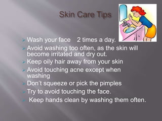  Wash your face 2 times a day.
 Avoid washing too often, as the skin will
become irritated and dry out.
 Keep oily hair away from your skin
 Avoid touching acne except when
washing
 Don’t squeeze or pick the pimples
 Try to avoid touching the face.
 Keep hands clean by washing them often.
 