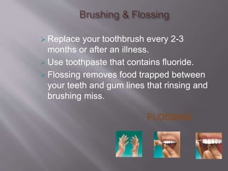  Replace your toothbrush every 2-3
months or after an illness.
 Use toothpaste that contains fluoride.
 Flossing removes food trapped between
your teeth and gum lines that rinsing and
brushing miss.
FLOSSING
 