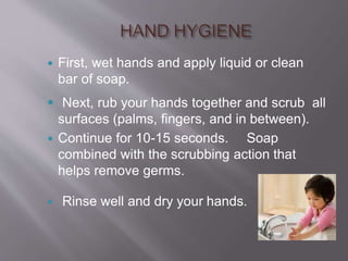  First, wet hands and apply liquid or clean
bar of soap.
 Next, rub your hands together and scrub all
surfaces (palms, fingers, and in between).
 Continue for 10-15 seconds. Soap
combined with the scrubbing action that
helps remove germs.
 Rinse well and dry your hands.
 