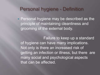  Personal hygiene may be described as the
principle of maintaining cleanliness and
grooming of the external body.
Failure to keep up a standard
of hygiene can have many implications.
Not only is there an increased risk of
getting an infection or illness, but there are
many social and psychological aspects
that can be affected.
 