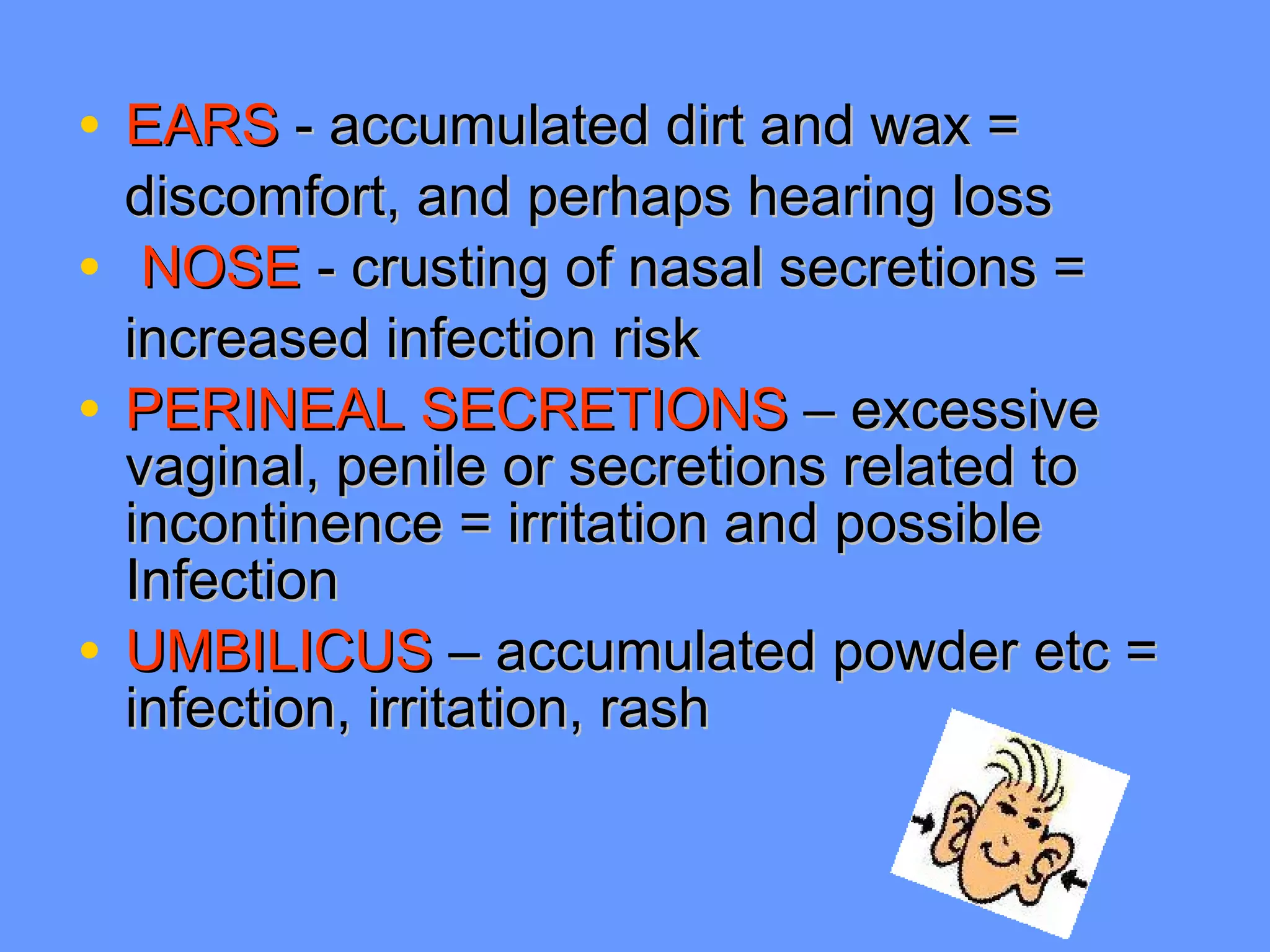 EARS  -   accumulated dirt and wax =  discomfort, and perhaps hearing loss NOSE  - crusting of nasal secretions = increased infection risk PERINEAL SECRETIONS  – excessive vaginal, penile or secretions related to  incontinence = irritation and possible  Infection UMBILICUS  – accumulated powder etc = infection, irritation, rash 