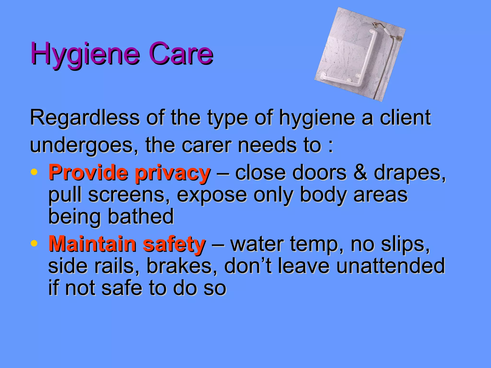 Hygiene Care Regardless of the type of hygiene a client undergoes, the carer needs to : Provide privacy  – close doors & drapes, pull screens, expose only body areas being bathed Maintain safety  – water temp, no slips, side rails, brakes, don’t leave unattended if not safe to do so 