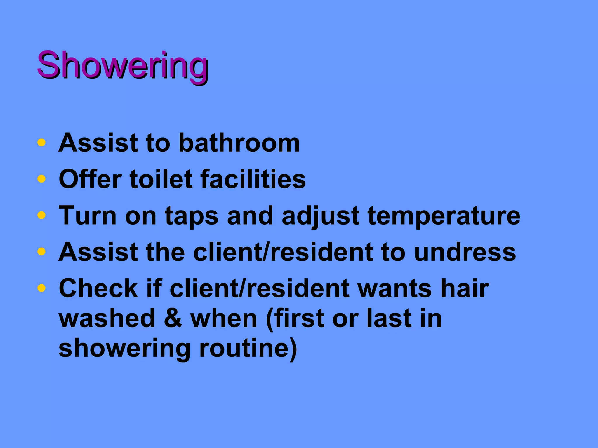 Showering Assist to bathroom Offer toilet facilities Turn on taps and adjust temperature Assist the client/resident to undress Check if client/resident wants hair washed & when (first or last in showering routine) 