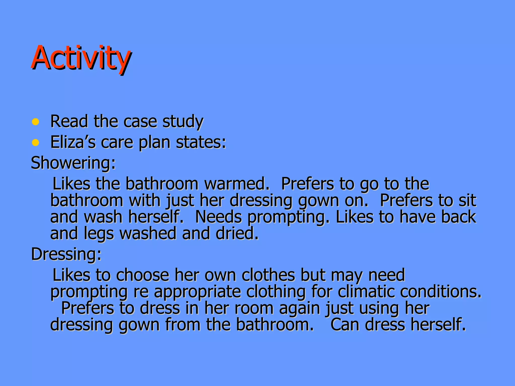 Activity  Read the case study Eliza’s care plan states: Showering:  Likes the bathroom warmed.  Prefers to go to the bathroom with just her dressing gown on.  Prefers to sit and wash herself.  Needs prompting. Likes to have back and legs washed and dried.  Dressing:  Likes to choose her own clothes but may need prompting re appropriate clothing for climatic conditions.  Prefers to dress in her room again just using her dressing gown from the bathroom.  Can dress herself. 