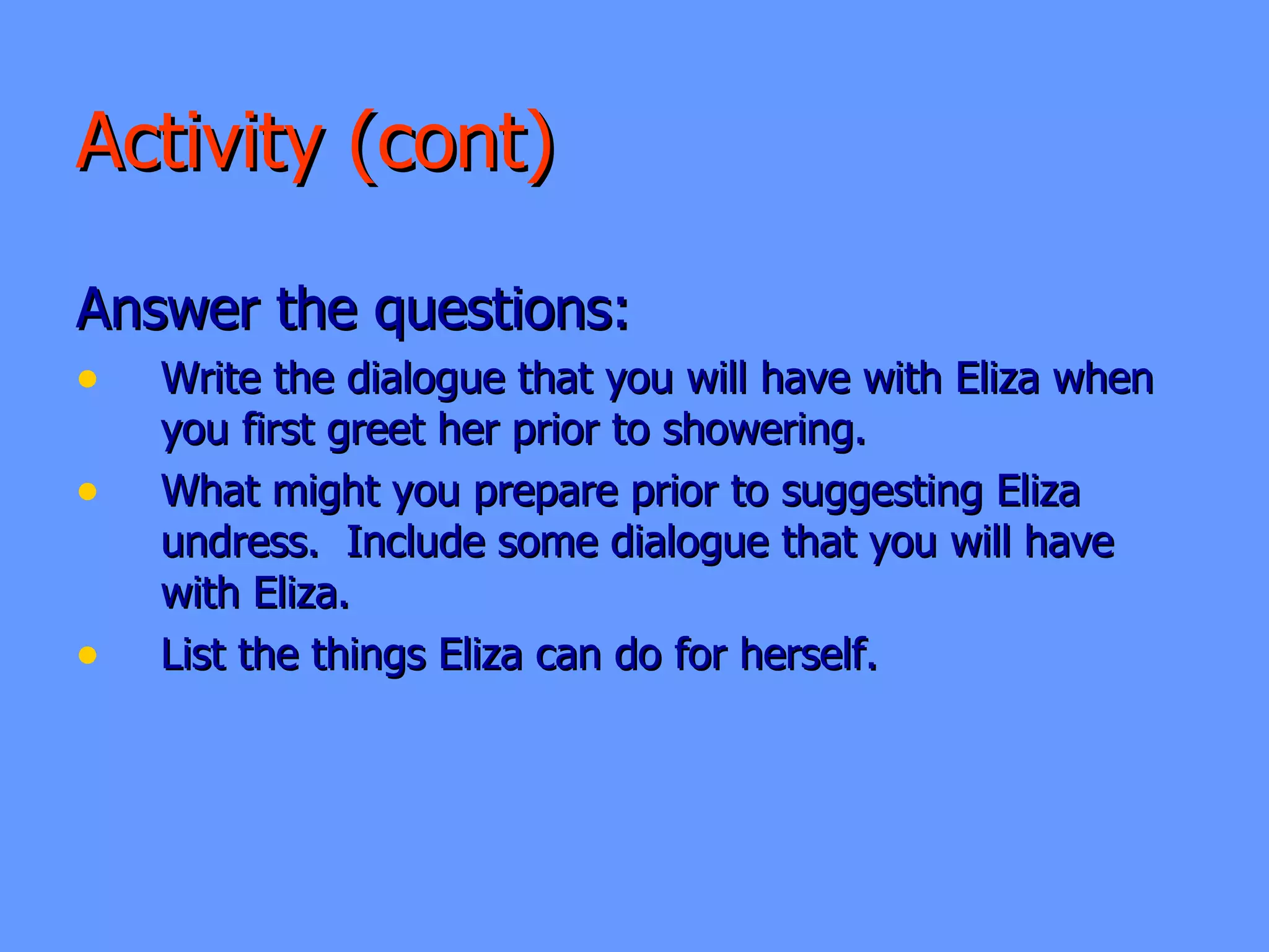 Activity (cont) Answer the questions: Write the dialogue that you will have with Eliza when you first greet her prior to showering. What might you prepare prior to suggesting Eliza undress.  Include some dialogue that you will have with Eliza.  List the things Eliza can do for herself.  