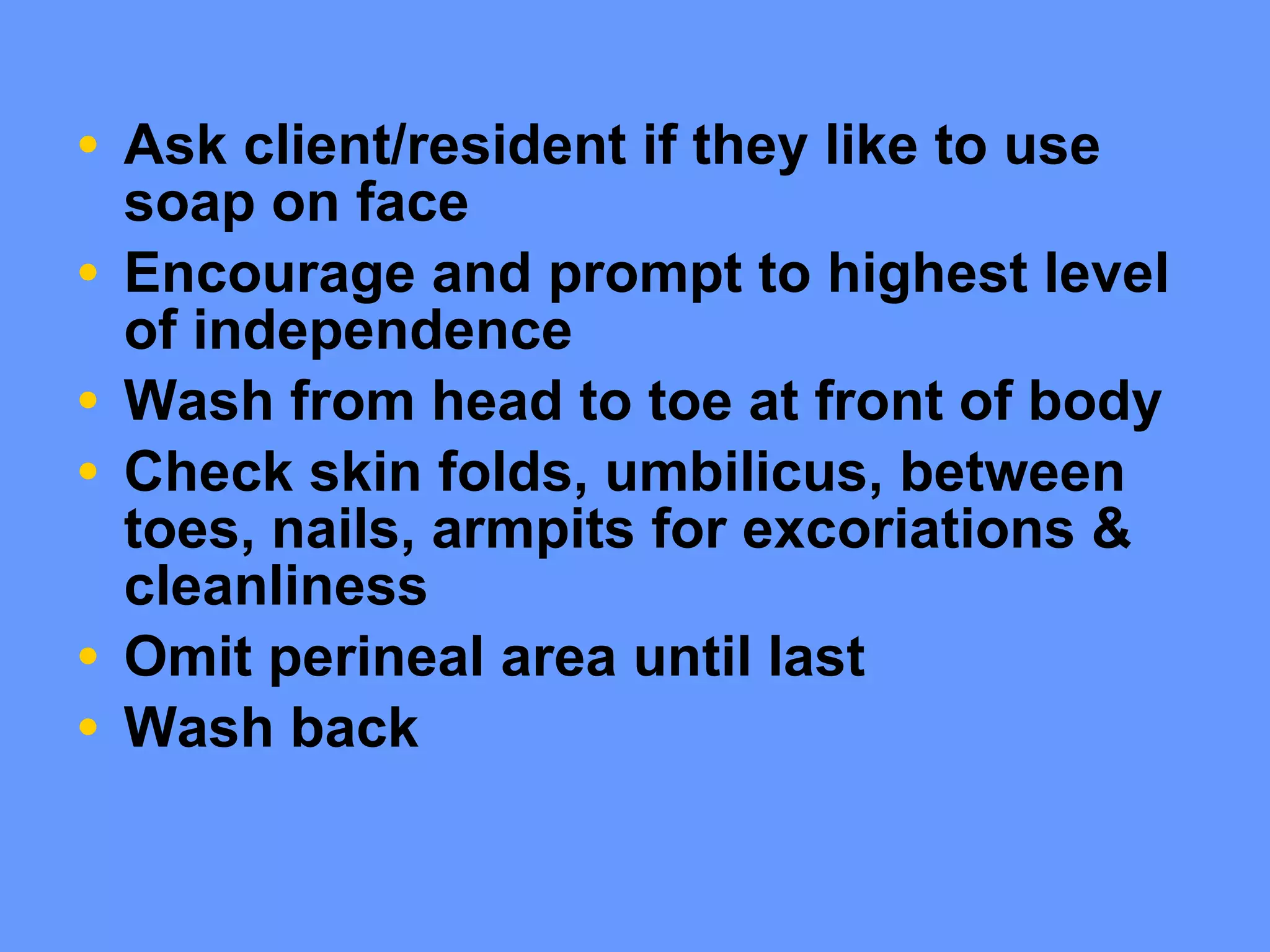 Ask client/resident if they like to use soap on face Encourage and prompt to highest level of independence Wash from head to toe at front of body Check skin folds, umbilicus, between toes, nails, armpits for excoriations & cleanliness Omit perineal area until last  Wash back 