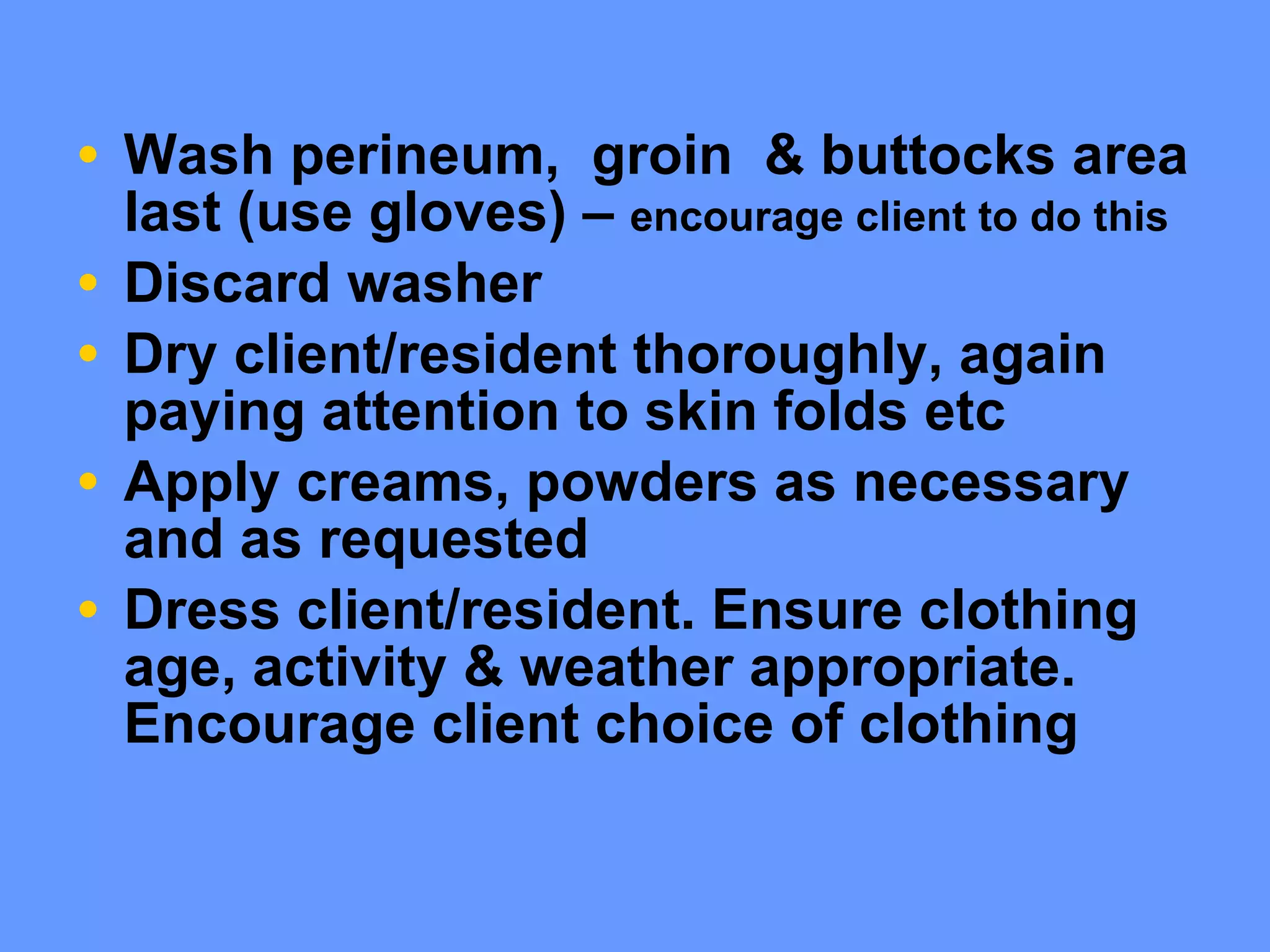 Wash perineum,  groin  & buttocks area last (use gloves) –  encourage client to do this Discard washer Dry client/resident thoroughly, again paying attention to skin folds etc Apply creams, powders as necessary and as requested Dress client/resident. Ensure clothing age, activity & weather appropriate. Encourage client choice of clothing  
