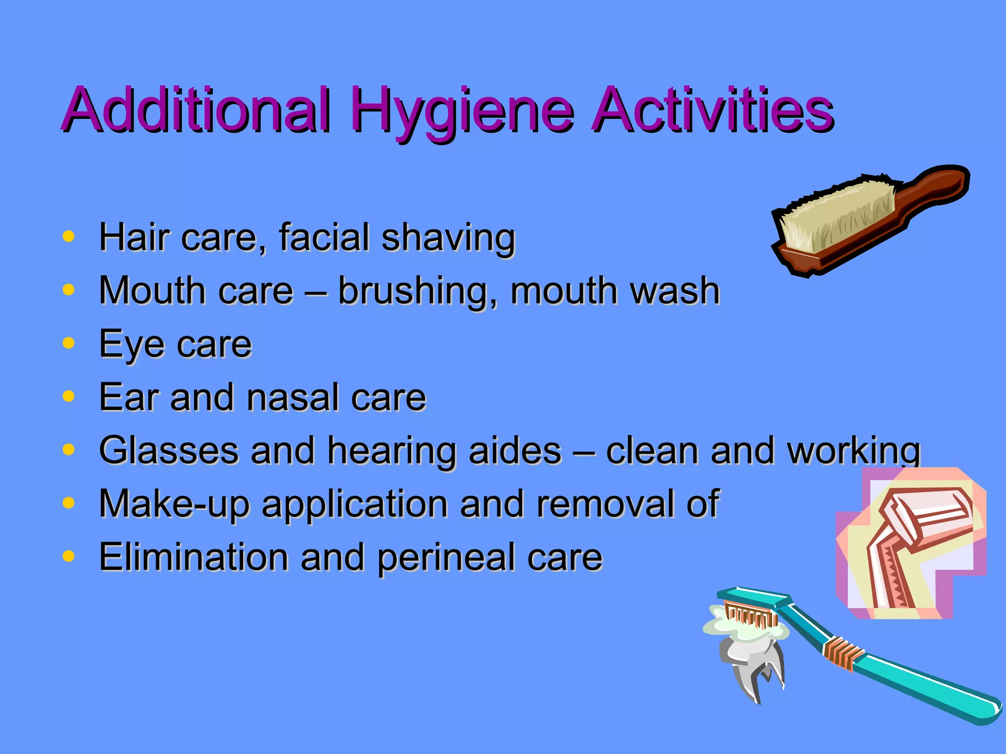 Additional Hygiene Activities Hair care, facial shaving Mouth care – brushing, mouth wash Eye care Ear and nasal care Glasses and hearing aides – clean and working  Make-up application and removal of Elimination and perineal care 
