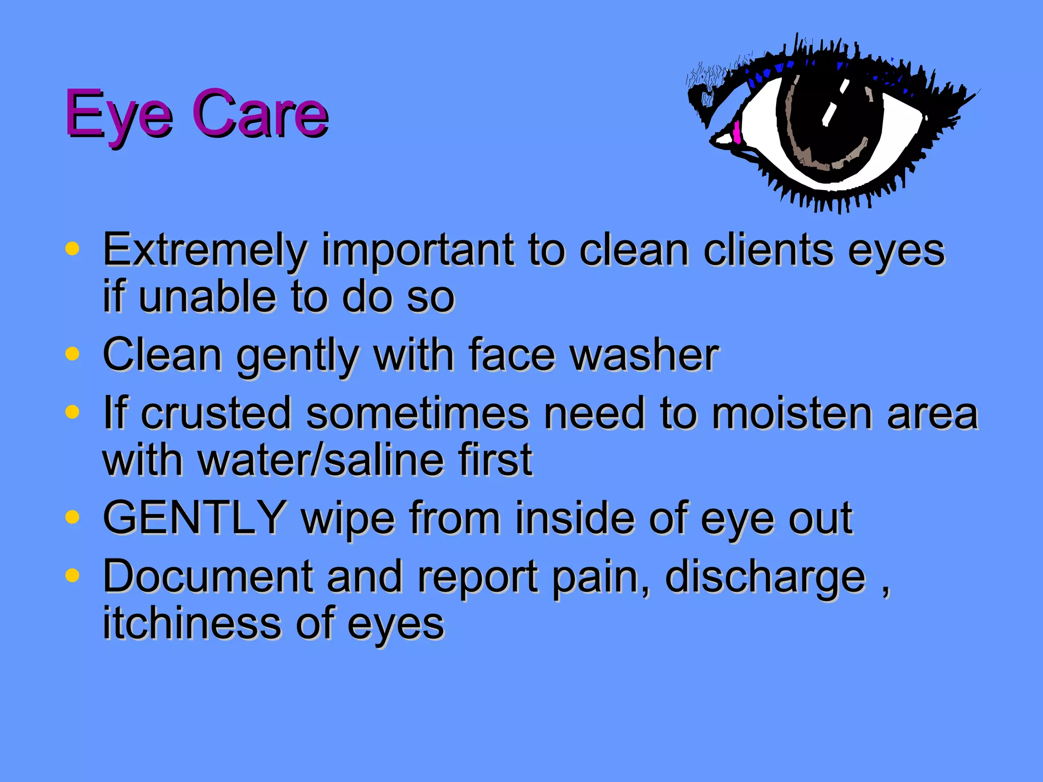 Eye Care Extremely important to clean clients eyes if unable to do so Clean gently with face washer  If crusted sometimes need to moisten area with water/saline first GENTLY wipe from inside of eye out Document and report pain, discharge , itchiness of eyes 