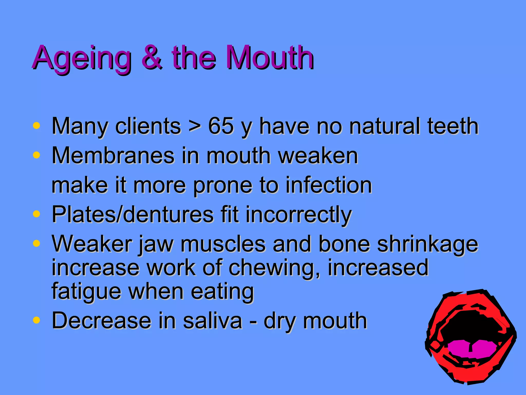 Ageing & the Mouth Many clients > 65 y have no natural teeth Membranes in mouth weaken  make it more prone to infection Plates/dentures fit incorrectly Weaker jaw muscles and bone shrinkage increase work of chewing, increased fatigue when eating Decrease in saliva - dry mouth 