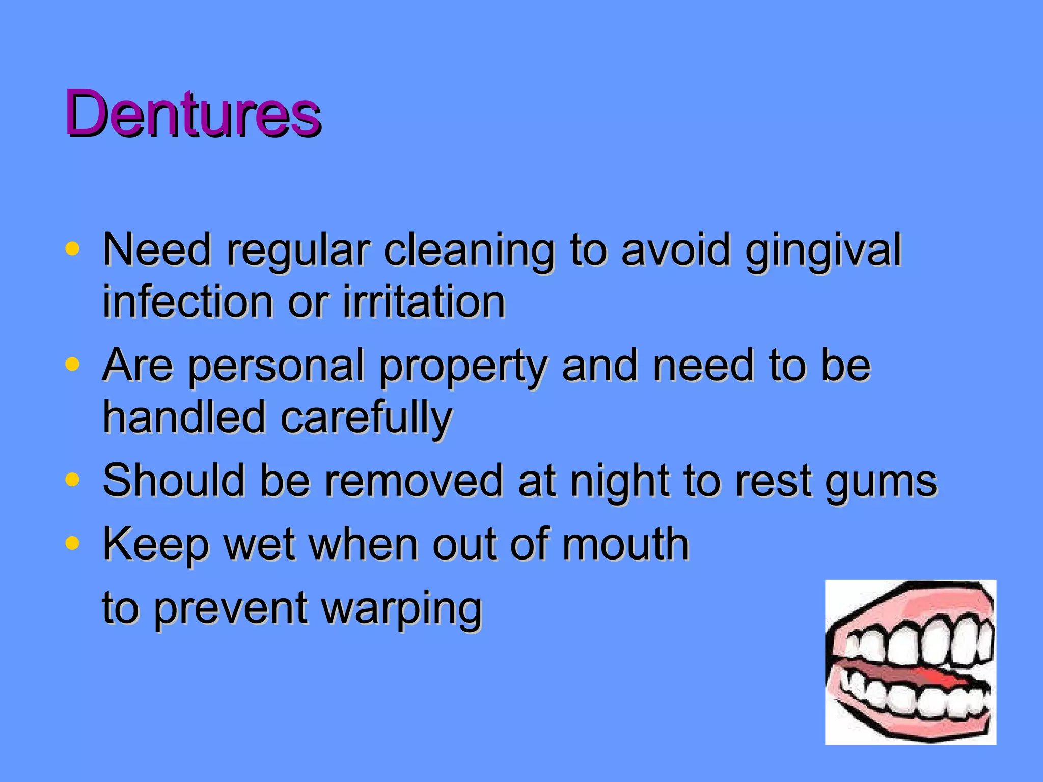 Dentures Need regular cleaning to avoid gingival infection or irritation Are personal property and need to be handled carefully Should be removed at night to rest gums Keep wet when out of mouth to prevent warping 
