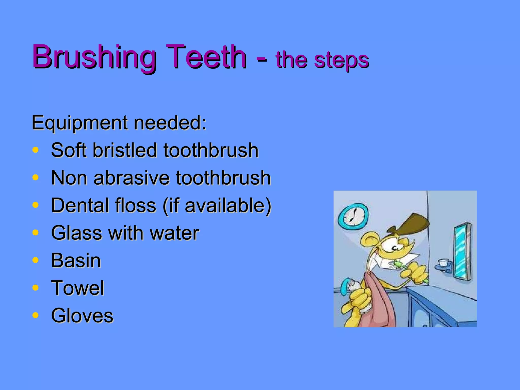 Brushing Teeth -  the steps Equipment needed: Soft bristled toothbrush Non abrasive toothbrush Dental floss (if available) Glass with water Basin Towel Gloves 
