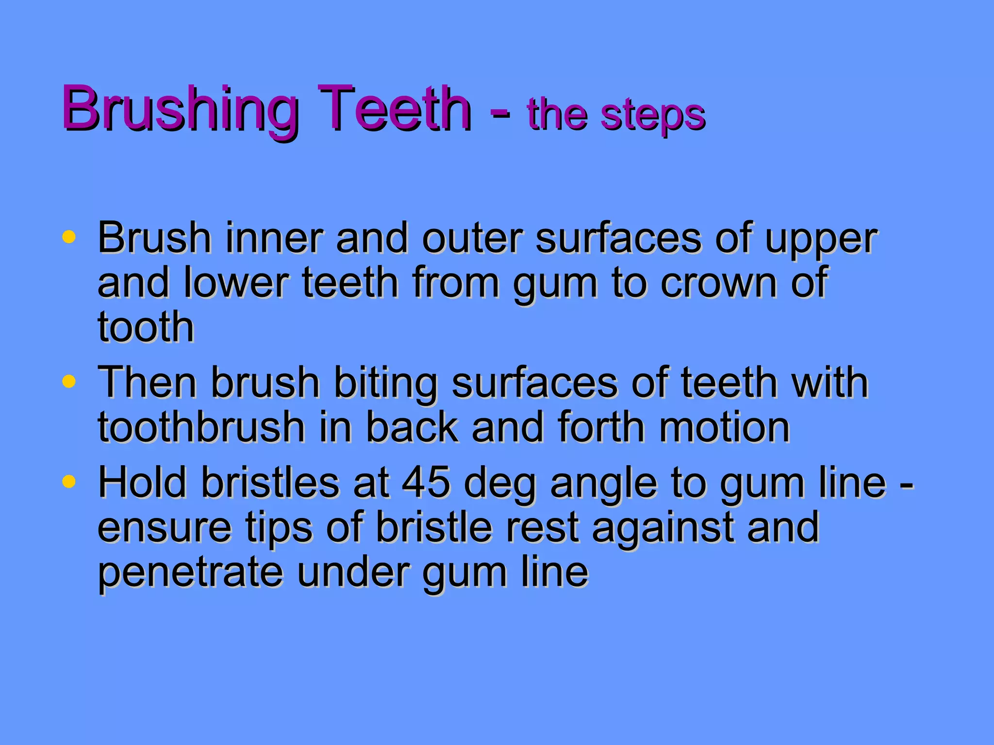 Brushing Teeth -  the steps Brush inner and outer surfaces of upper and lower teeth from gum to crown of tooth Then brush biting surfaces of teeth with toothbrush in back and forth motion Hold bristles at 45 deg angle to gum line - ensure tips of bristle rest against and penetrate under gum line 