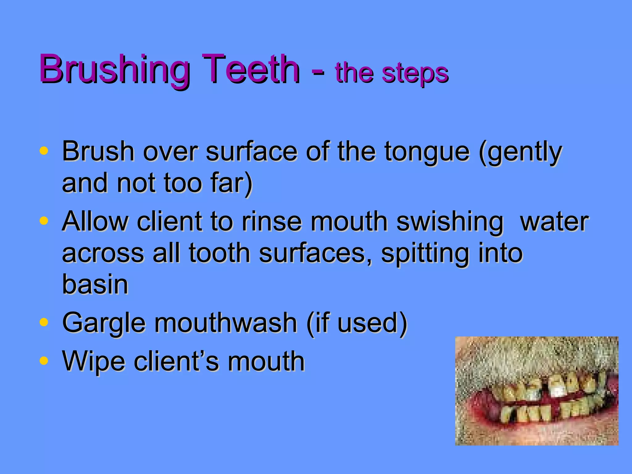 Brushing Teeth -  the steps Brush over surface of the tongue (gently and not too far) Allow client to rinse mouth swishing  water across all tooth surfaces, spitting into basin Gargle mouthwash (if used) Wipe client’s mouth 