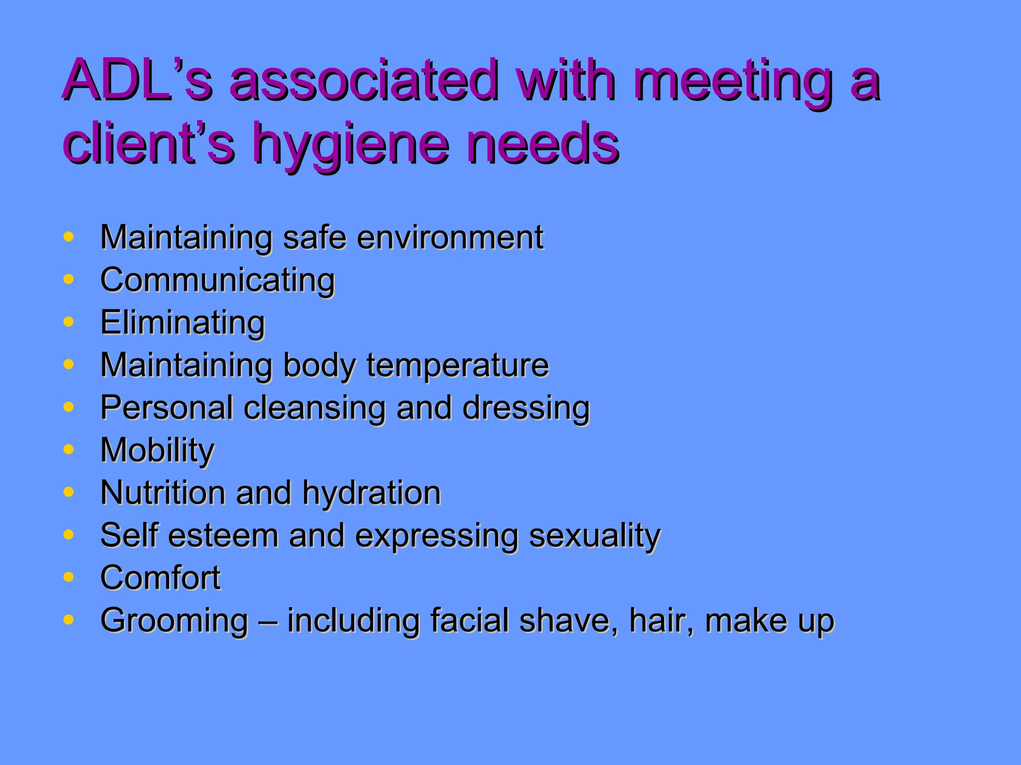 ADL’s associated with meeting a client’s hygiene needs Maintaining safe environment Communicating Eliminating Maintaining body temperature Personal cleansing and dressing Mobility Nutrition and hydration Self esteem and expressing sexuality Comfort Grooming – including facial shave, hair, make up 