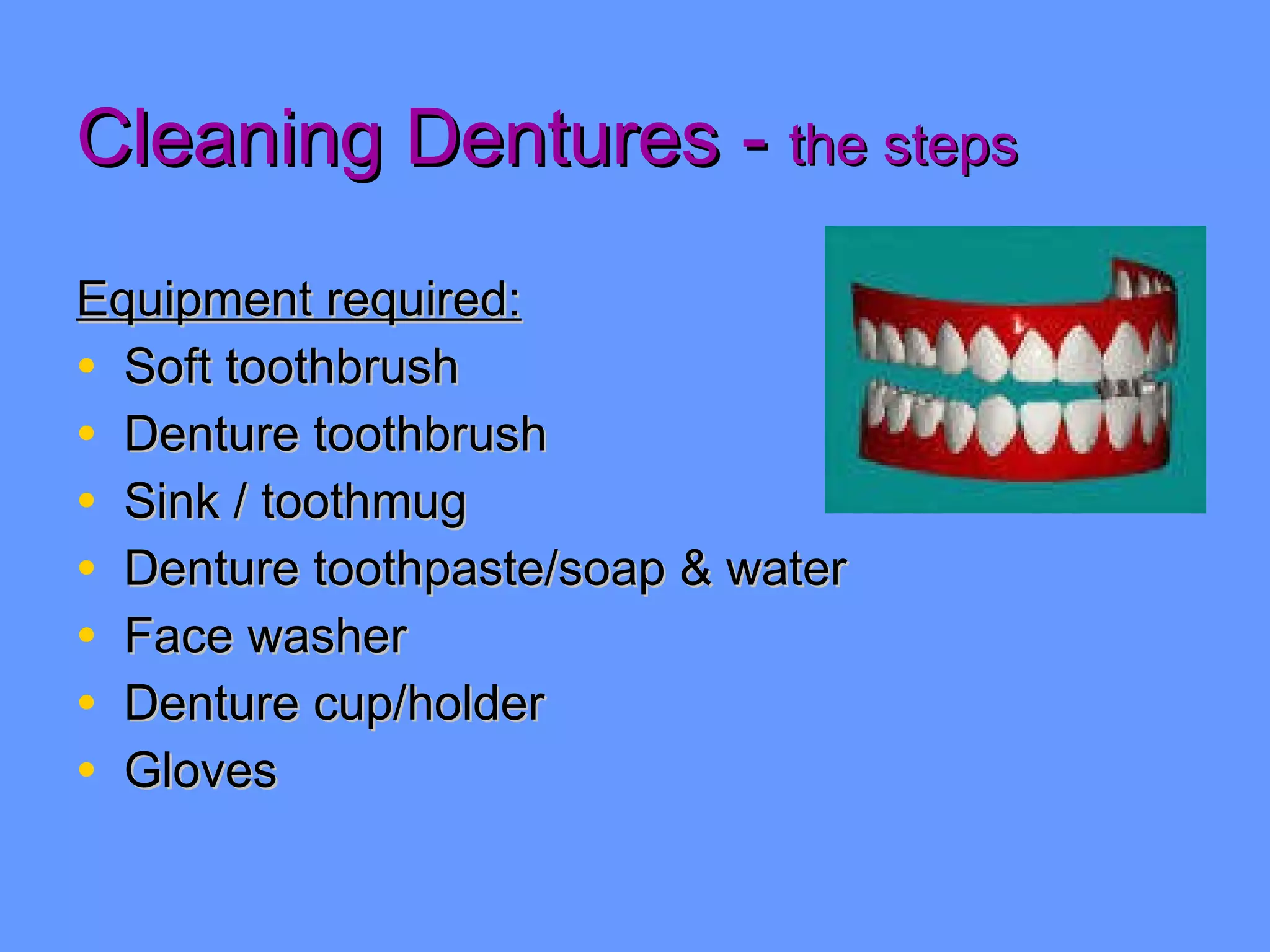 Cleaning Dentures -  the steps Equipment required: Soft toothbrush Denture toothbrush Sink / toothmug  Denture toothpaste/soap & water Face washer Denture cup/holder Gloves 