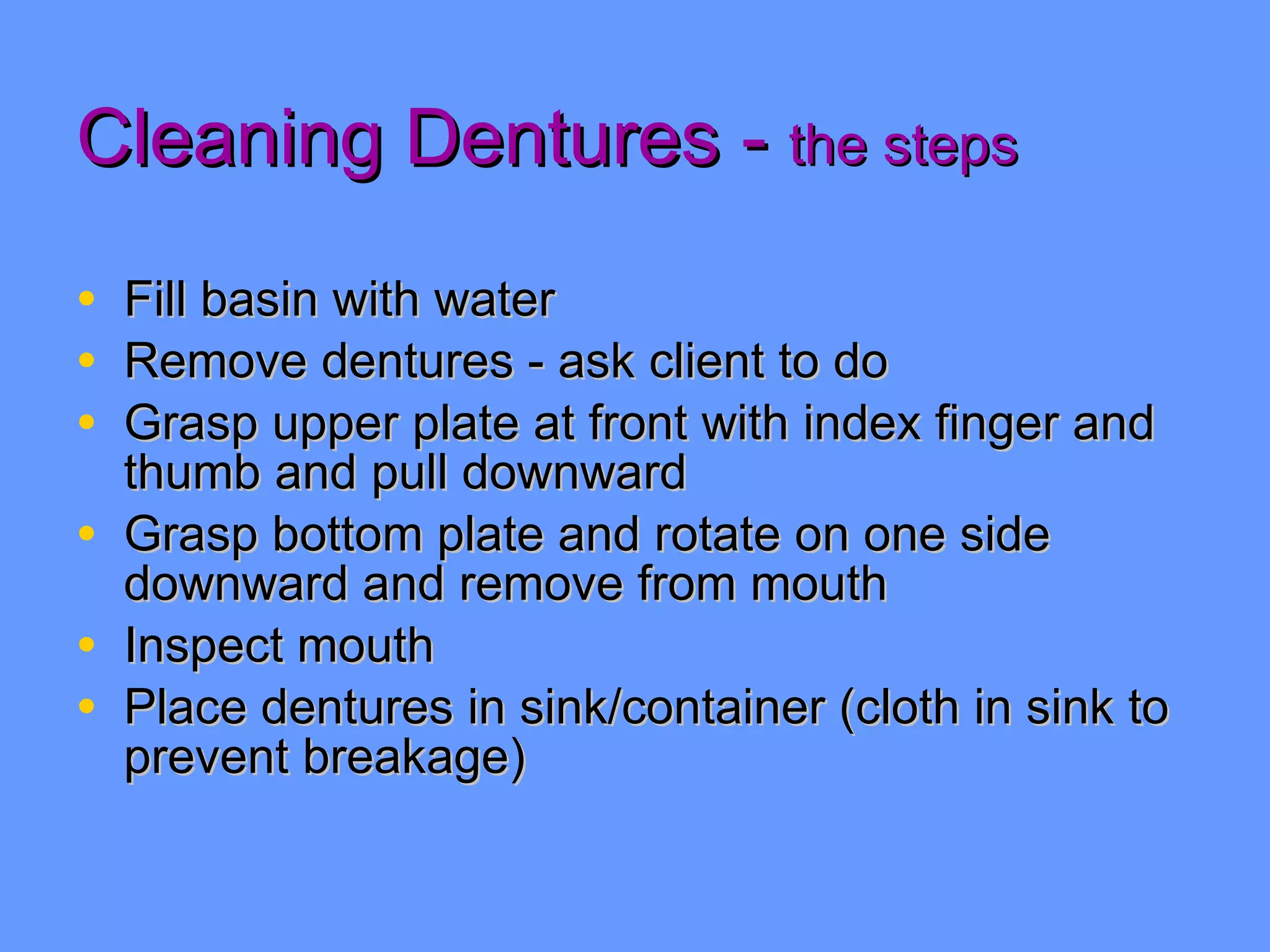Cleaning Dentures -  the steps Fill basin with water Remove dentures - ask client to do Grasp upper plate at front with index finger and thumb and pull downward Grasp bottom plate and rotate on one side downward and remove from mouth Inspect mouth Place dentures in sink/container (cloth in sink to prevent breakage) 