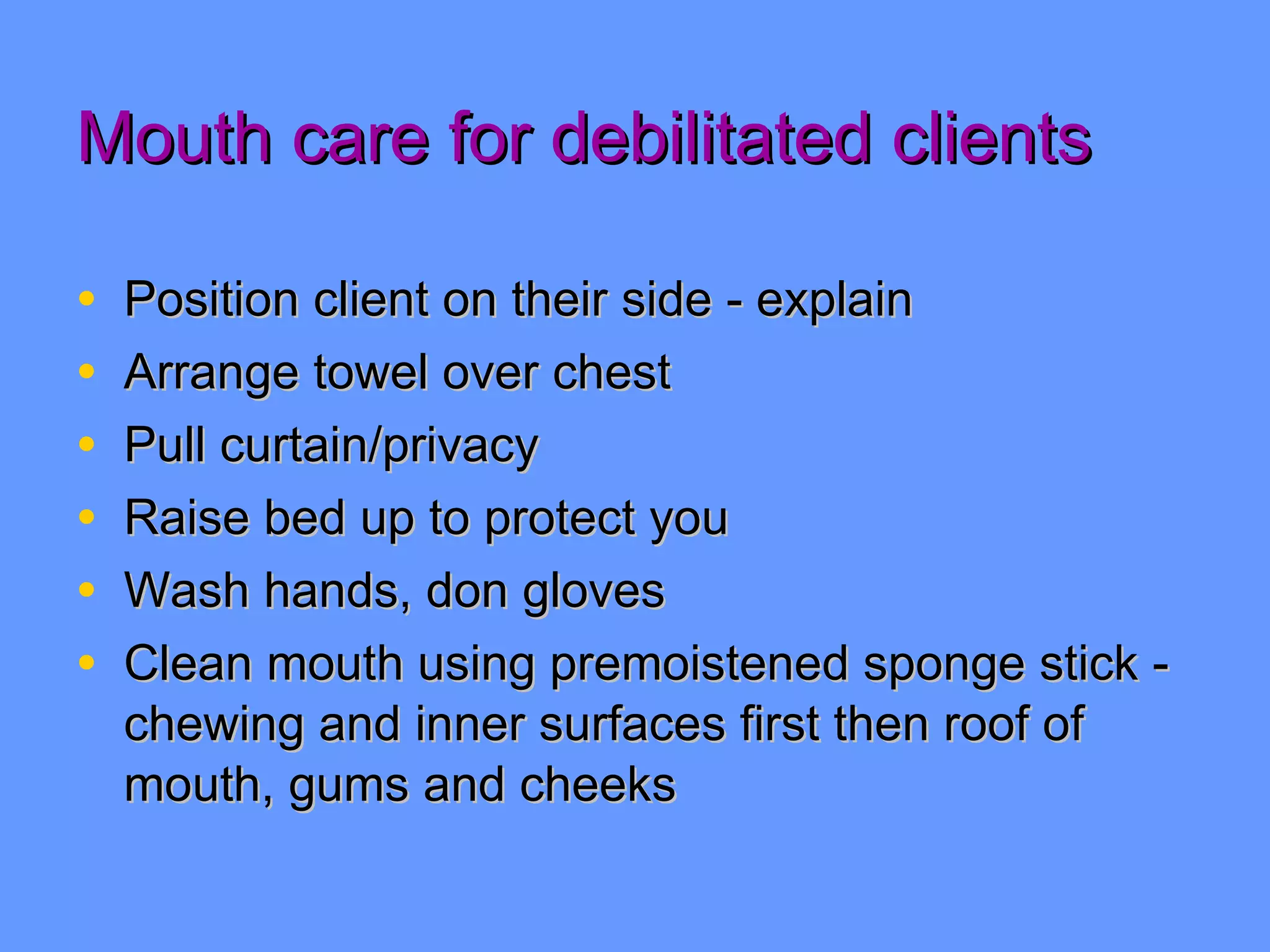 Mouth care for debilitated clients Position client on their side - explain Arrange towel over chest Pull curtain/privacy Raise bed up to protect you Wash hands, don gloves Clean mouth using premoistened sponge stick - chewing and inner surfaces first then roof of mouth, gums and cheeks 