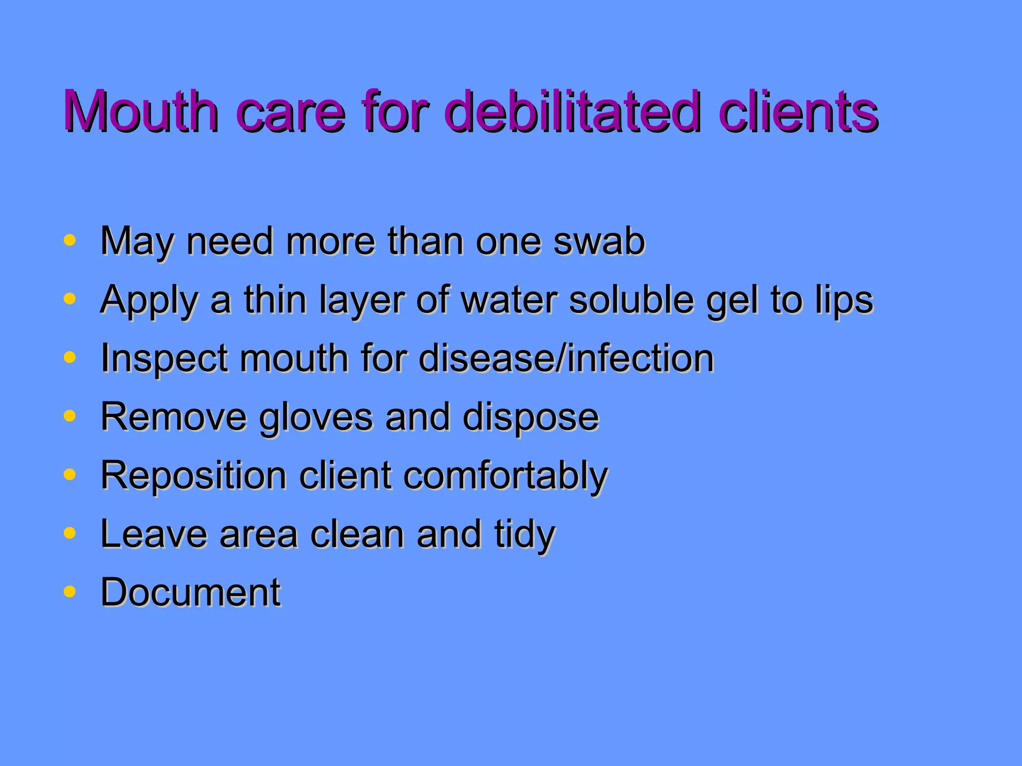 Mouth care for debilitated clients May need more than one swab Apply a thin layer of water soluble gel to lips Inspect mouth for disease/infection Remove gloves and dispose Reposition client comfortably Leave area clean and tidy  Document 
