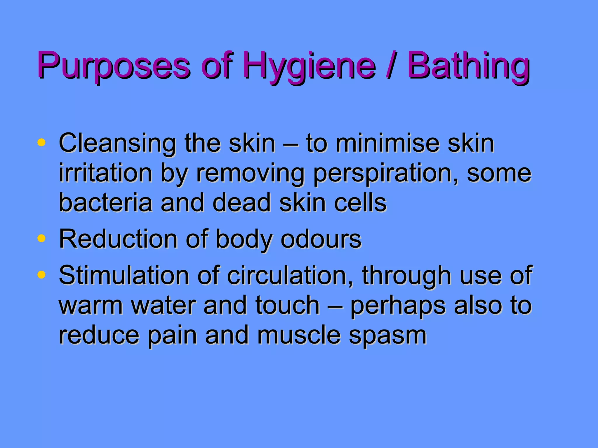 Purposes of Hygiene / Bathing Cleansing the skin – to minimise skin irritation by removing perspiration, some bacteria and dead skin cells Reduction of body odours Stimulation of circulation, through use of warm water and touch – perhaps also to reduce pain and muscle spasm 