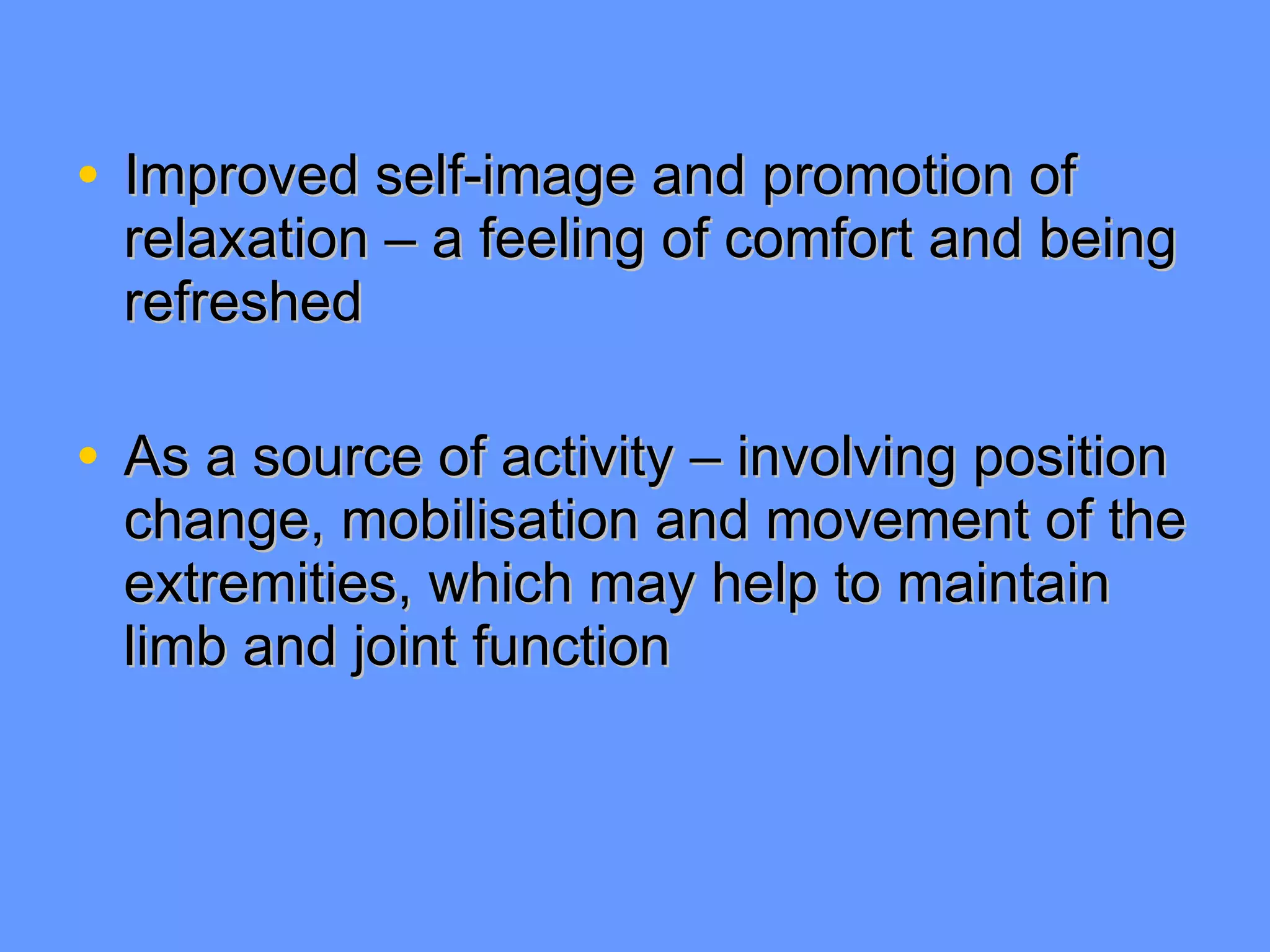 Improved self-image and promotion of relaxation – a feeling of comfort and being refreshed As a source of activity – involving position change, mobilisation and movement of the extremities, which may help to maintain limb and joint function 