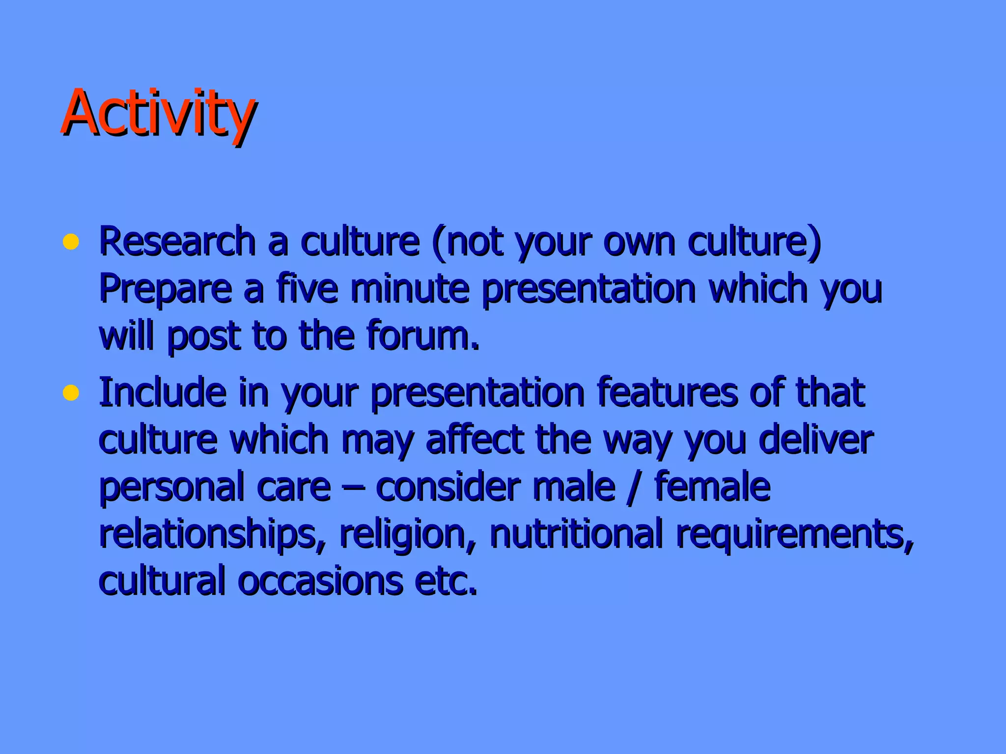 Activity  Research a culture (not your own culture)  Prepare a five minute presentation which you  will post to the forum. Include in your presentation features of that culture which may affect the way you deliver personal care – consider male / female relationships, religion, nutritional requirements, cultural occasions etc.  