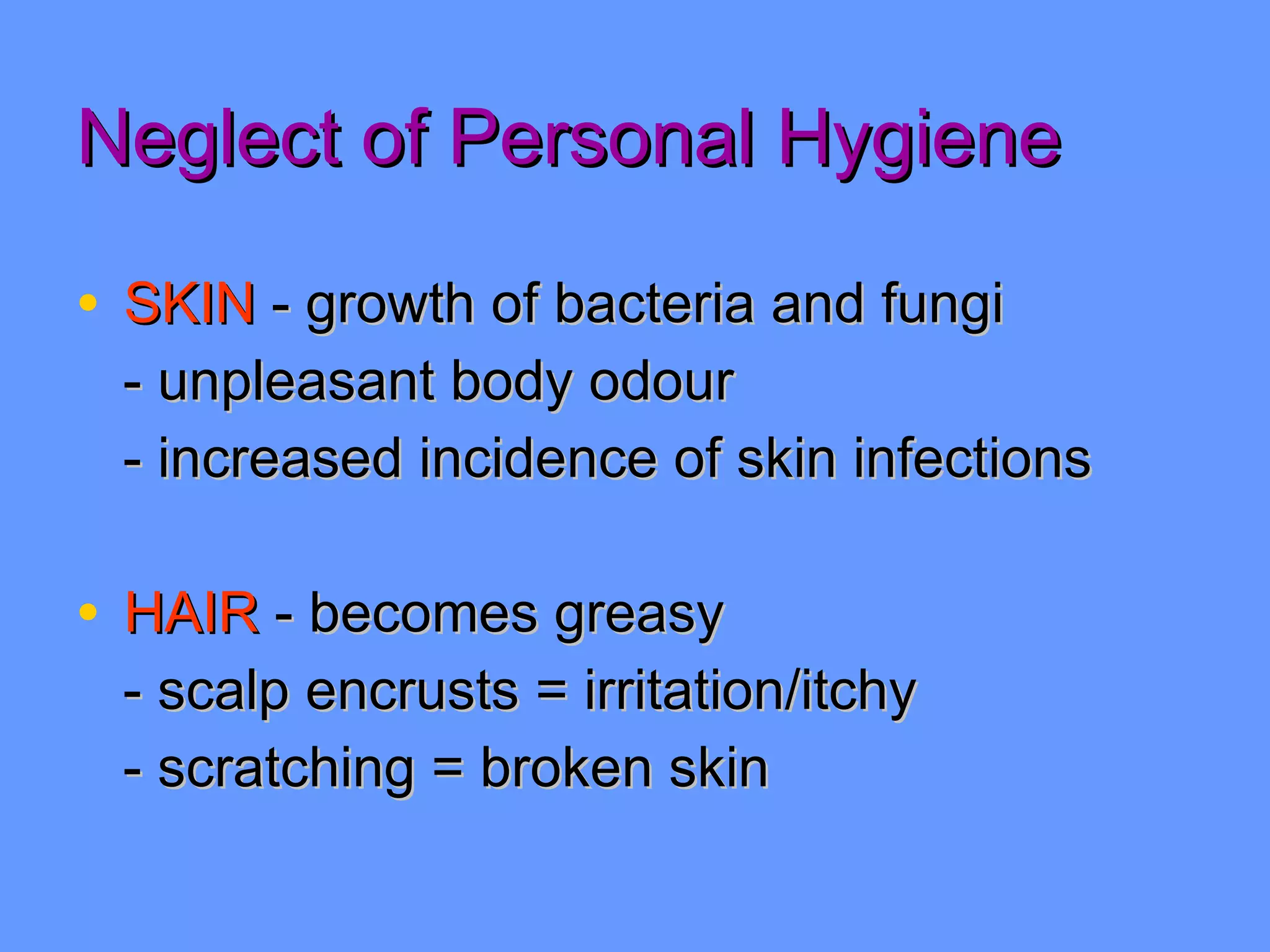 Neglect of Personal Hygiene SKIN  - growth of bacteria and fungi - unpleasant body odour - increased incidence of skin infections HAIR  - becomes greasy - scalp encrusts = irritation/itchy - scratching = broken skin 