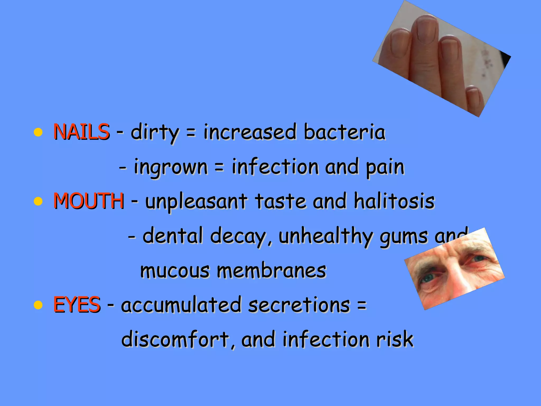NAILS   -   dirty = increased bacteria   - ingrown = infection and pain MOUTH  -  unpleasant taste and halitosis - dental decay, unhealthy gums and  mucous membranes EYES  -  accumulated secretions =  discomfort, and infection risk 