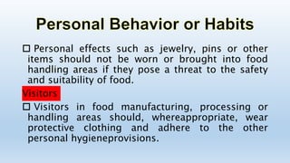  Personal effects such as jewelry, pins or other
items should not be worn or brought into food
handling areas if they pose a threat to the safety
and suitability of food.
Visitors
 Visitors in food manufacturing, processing or
handling areas should, whereappropriate, wear
protective clothing and adhere to the other
personal hygieneprovisions.
 