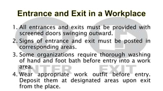 1. All entrances and exits must be provided with
screened doors swinging outward.
2. Signs of entrance and exit must be posted in
corresponding areas.
3. Some organizations require thorough washing
of hand and foot bath before entry into a work
area.
4. Wear appropriate work outfit before entry.
Deposit them at designated areas upon exit
from the place.
 