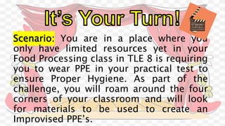 Scenario: You are in a place where you
only have limited resources yet in your
Food Processing class in TLE 8 is requiring
you to wear PPE in your practical test to
ensure Proper Hygiene. As part of the
challenge, you will roam around the four
corners of your classroom and will look
for materials to be used to create an
Improvised PPE’s.
 