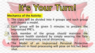 Mechanics of the Activity:
1. The class will be divided into 4 groups and each group
will choose a model.
2. Each group will be given 5 minutes to prepare the
Improvised PPE’s.
3. Each member of the group should maintain the
minimum health standard by simply wearing the face
mask and maintaining social distancing.
4. The Model of an improvised Personal Protective
Equipment in food processing will pose on his/her best
shot.
 