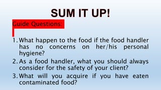 Guide Questions:
1. What happen to the food if the food handler
has no concerns on her/his personal
hygiene?
2. As a food handler, what you should always
consider for the safety of your client?
3. What will you acquire if you have eaten
contaminated food?
 