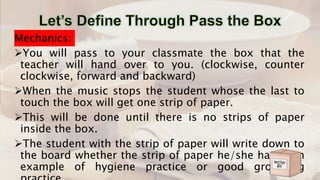 Mechanics:
You will pass to your classmate the box that the
teacher will hand over to you. (clockwise, counter
clockwise, forward and backward)
When the music stops the student whose the last to
touch the box will get one strip of paper.
This will be done until there is no strips of paper
inside the box.
The student with the strip of paper will write down to
the board whether the strip of paper he/she has is an
example of hygiene practice or good grooming
 