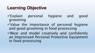 Explain personal hygiene and good
grooming
Value the importance of personal hygiene
and good grooming in food processing
Wear and model creatively and confidently
an Improvised Personal Protective Equipment
in food processing
 