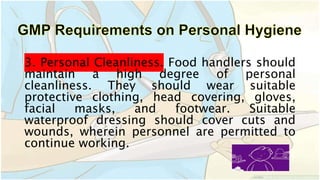 3. Personal Cleanliness. Food handlers should
maintain a high degree of personal
cleanliness. They should wear suitable
protective clothing, head covering, gloves,
facial masks, and footwear. Suitable
waterproof dressing should cover cuts and
wounds, wherein personnel are permitted to
continue working.
 