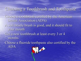 Choosing a Toothbrush and Toothpaste
Choose a toothbrush certified by the American
Dental Association (ADA)
A soft bristle brush is good, and it should fit to
your mouth
Get a new toothbrush at least every 3 or 4
months
Choose a fluoride toothpaste also certified by the
ADA
 